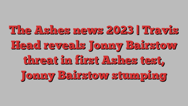 The Ashes news 2023 | Travis Head reveals Jonny Bairstow threat in first Ashes test, Jonny Bairstow stumping