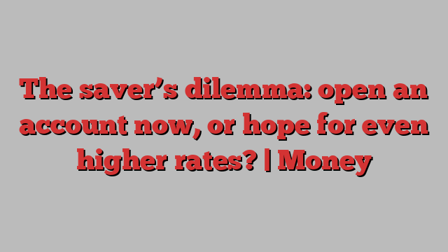 The saver’s dilemma: open an account now, or hope for even higher rates? | Money