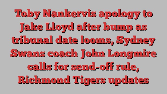 Toby Nankervis apology to Jake Lloyd after bump as tribunal date looms, Sydney Swans coach John Longmire calls for send-off rule, Richmond Tigers updates