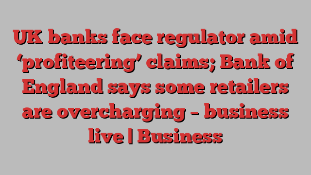 UK banks face regulator amid ‘profiteering’ claims; Bank of England says some retailers are overcharging – business live | Business