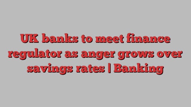 UK banks to meet finance regulator as anger grows over savings rates | Banking