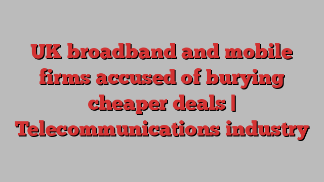 UK broadband and mobile firms accused of burying cheaper deals | Telecommunications industry