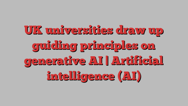 UK universities draw up guiding principles on generative AI | Artificial intelligence (AI)