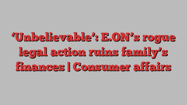 ‘Unbelievable’: E.ON’s rogue legal action ruins family’s finances | Consumer affairs