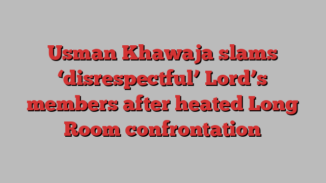 Usman Khawaja slams ‘disrespectful’ Lord’s members after heated Long Room confrontation