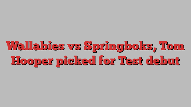 Wallabies vs Springboks, Tom Hooper picked for Test debut