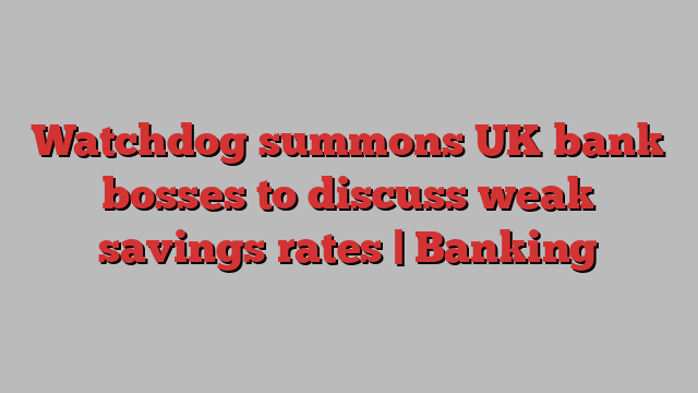 Watchdog summons UK bank bosses to discuss weak savings rates | Banking