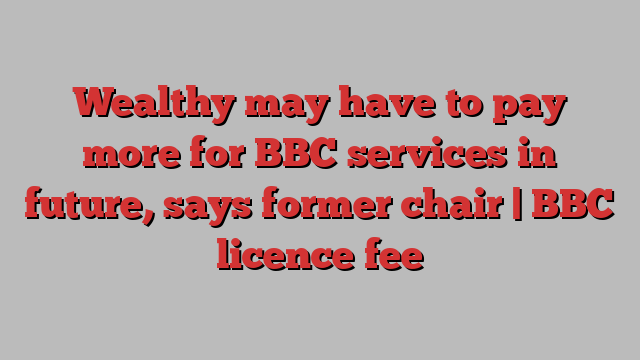 Wealthy may have to pay more for BBC services in future, says former chair | BBC licence fee