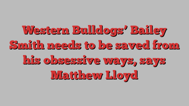 Western Bulldogs’ Bailey Smith needs to be saved from his obsessive ways, says Matthew Lloyd