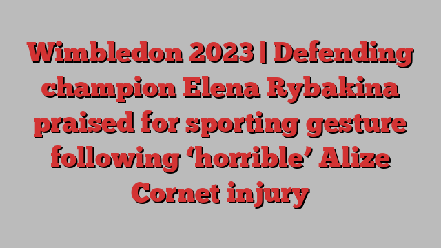 Wimbledon 2023 | Defending champion Elena Rybakina praised for sporting gesture following ‘horrible’ Alize Cornet injury