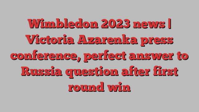 Wimbledon 2023 news | Victoria Azarenka press conference, perfect answer to Russia question after first round win