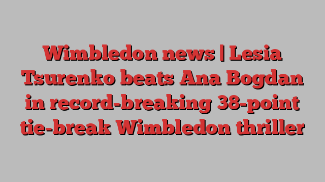 Wimbledon news | Lesia Tsurenko beats Ana Bogdan in record-breaking 38-point tie-break Wimbledon thriller