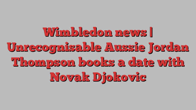 Wimbledon news | Unrecognisable Aussie Jordan Thompson books a date with Novak Djokovic