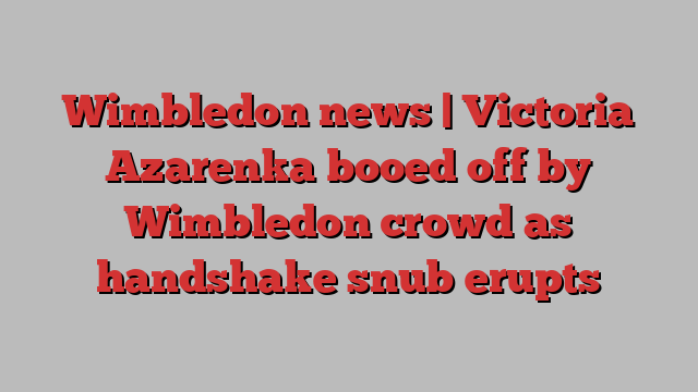 Wimbledon news | Victoria Azarenka booed off by Wimbledon crowd as handshake snub erupts