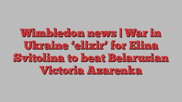 Wimbledon news | War in Ukraine ‘elixir’ for Elina Svitolina to beat Belarusian Victoria Azarenka