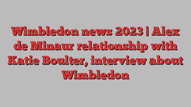 Wimbledon news 2023 | Alex de Minaur relationship with Katie Boulter, interview about Wimbledon