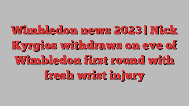 Wimbledon news 2023 | Nick Kyrgios withdraws on eve of Wimbledon first round with fresh wrist injury