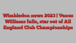 Wimbledon news 2023 | Venus Williams falls, star out of All England Club Championships