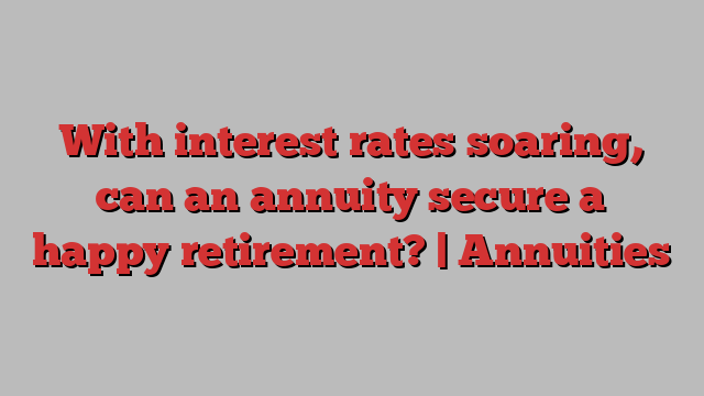 With interest rates soaring, can an annuity secure a happy retirement? | Annuities