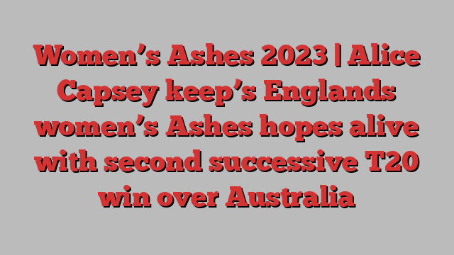 Women’s Ashes 2023 | Alice Capsey keep’s Englands women’s Ashes hopes alive with second successive T20 win over Australia