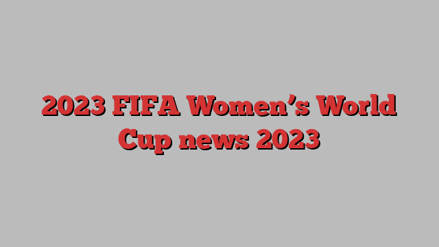 2023 FIFA Women’s World Cup news 2023