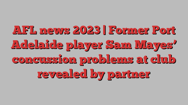 AFL news 2023 | Former Port Adelaide player Sam Mayes’ concussion problems at club revealed by partner