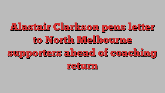 Alastair Clarkson pens letter to North Melbourne supporters ahead of coaching return