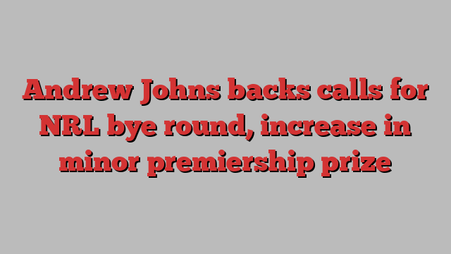 Andrew Johns backs calls for NRL bye round, increase in minor premiership prize