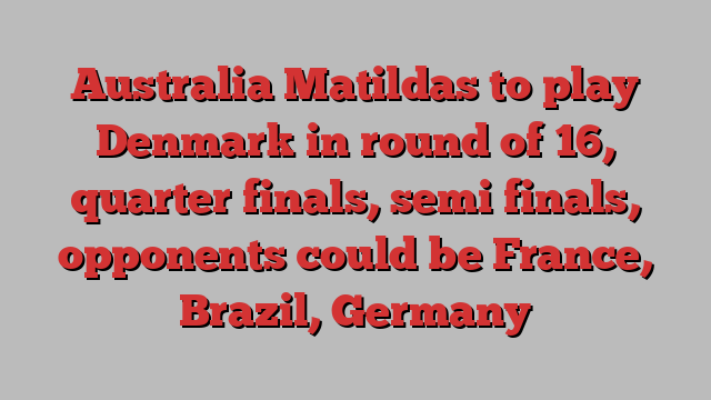 Australia Matildas to play Denmark in round of 16, quarter finals, semi finals, opponents could be France, Brazil, Germany