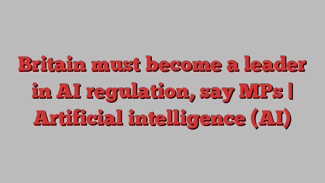 Britain must become a leader in AI regulation, say MPs | Artificial intelligence (AI)