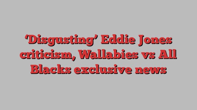 ‘Disgusting’ Eddie Jones criticism, Wallabies vs All Blacks exclusive news