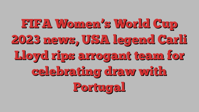 FIFA Women’s World Cup 2023 news, USA legend Carli Lloyd rips arrogant team for celebrating draw with Portugal