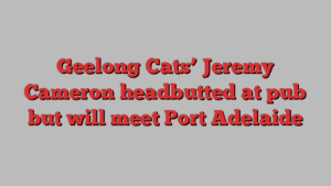 Geelong Cats’ Jeremy Cameron headbutted at pub but will meet Port Adelaide