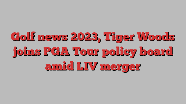 Golf news 2023, Tiger Woods joins PGA Tour policy board amid LIV merger