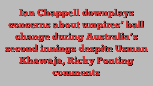 Ian Chappell downplays concerns about umpires’ ball change during Australia’s second innings despite Usman Khawaja, Ricky Ponting comments