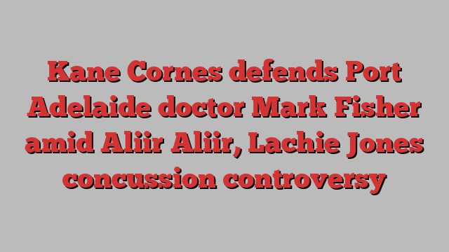 Kane Cornes defends Port Adelaide doctor Mark Fisher amid Aliir Aliir, Lachie Jones concussion controversy