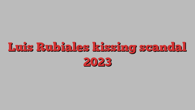 Luis Rubiales kissing scandal 2023