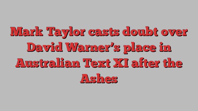 Mark Taylor casts doubt over David Warner’s place in Australian Text XI after the Ashes