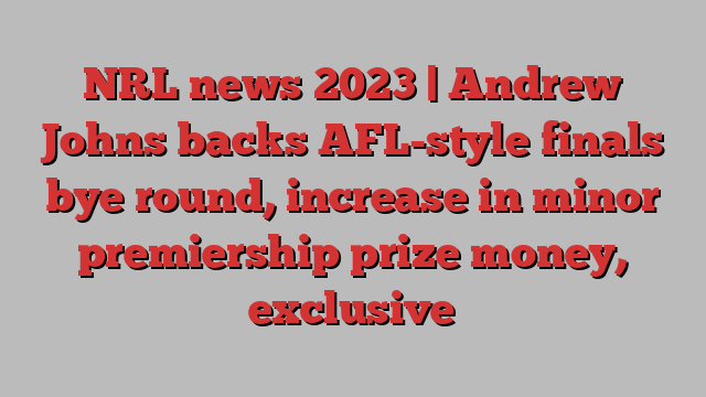 NRL news 2023 | Andrew Johns backs AFL-style finals bye round, increase in minor premiership prize money, exclusive