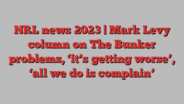 NRL news 2023 | Mark Levy column on The Bunker problems, ‘it’s getting worse’, ‘all we do is complain’