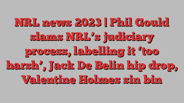 NRL news 2023 | Phil Gould slams NRL’s judiciary process, labelling it ‘too harsh’, Jack De Belin hip drop, Valentine Holmes sin bin