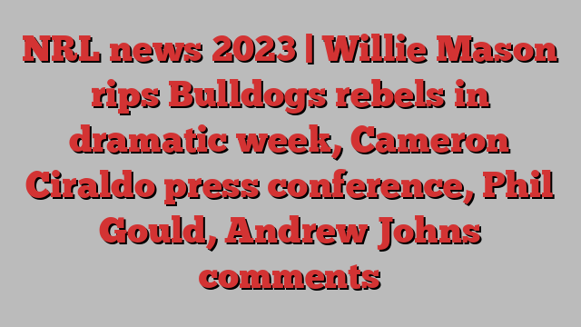 NRL news 2023 | Willie Mason rips Bulldogs rebels in dramatic week, Cameron Ciraldo press conference, Phil Gould, Andrew Johns comments