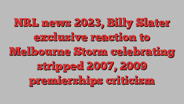 NRL news 2023, Billy Slater exclusive reaction to Melbourne Storm celebrating stripped 2007, 2009 premierships criticism