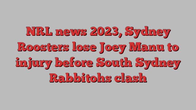 NRL news 2023, Sydney Roosters lose Joey Manu to injury before South Sydney Rabbitohs clash