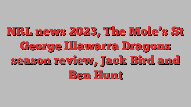 NRL news 2023, The Mole’s St George Illawarra Dragons season review, Jack Bird and Ben Hunt