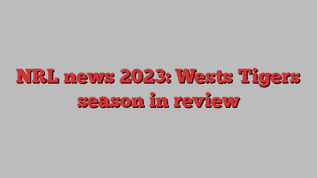 NRL news 2023: Wests Tigers season in review