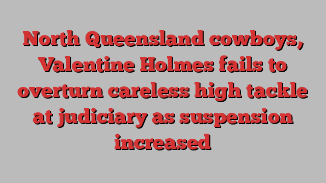 North Queensland cowboys, Valentine Holmes fails to overturn careless high tackle at judiciary as suspension increased