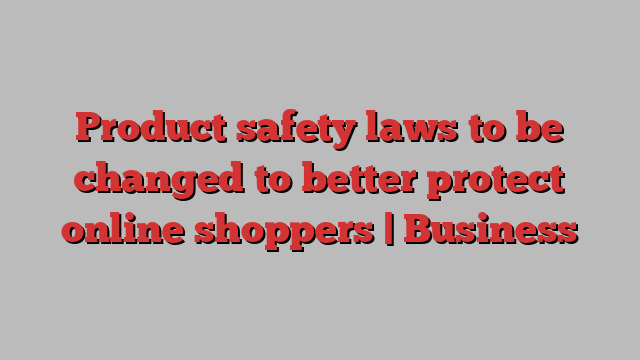 Product safety laws to be changed to better protect online shoppers | Business