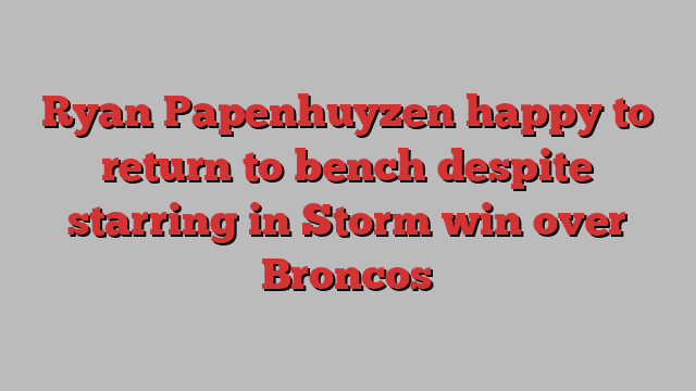 Ryan Papenhuyzen happy to return to bench despite starring in Storm win over Broncos