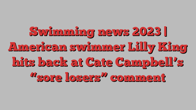 Swimming news 2023 | American swimmer Lilly King hits back at Cate Campbell’s “sore losers” comment